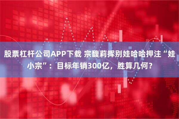 股票杠杆公司APP下载 宗馥莉挥别娃哈哈押注“娃小宗”：目标年销300亿，胜算几何？