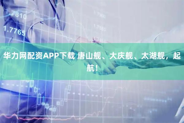 华力网配资APP下载 唐山舰、大庆舰、太湖舰，起航！