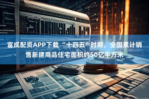 富成配资APP下载 “十四五”时期，全国累计销售新建商品住宅面积约50亿平方米