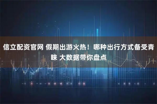信立配资官网 假期出游火热！哪种出行方式备受青睐 大数据带你盘点
