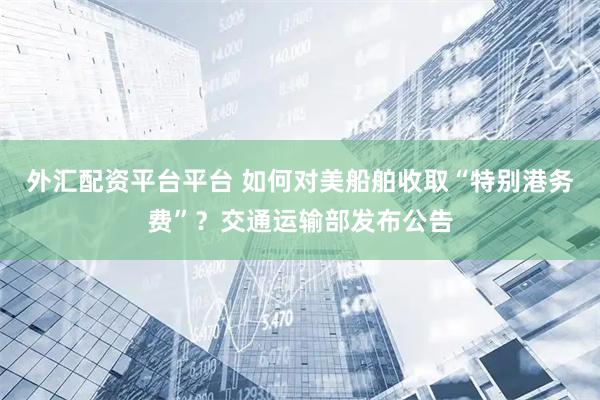 外汇配资平台平台 如何对美船舶收取“特别港务费”？交通运输部发布公告