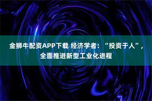 金狮牛配资APP下载 经济学者：“投资于人”，全面推进新型工业化进程
