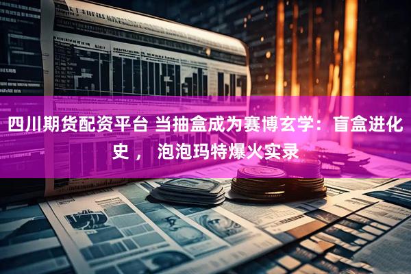 四川期货配资平台 当抽盒成为赛博玄学：盲盒进化史 ， 泡泡玛特爆火实录
