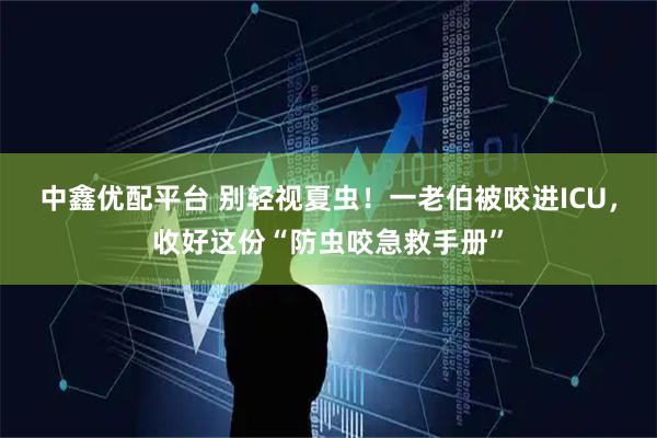 中鑫优配平台 别轻视夏虫！一老伯被咬进ICU，收好这份“防虫咬急救手册”