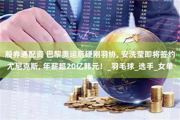 股券通配资 巴黎奥运后硬刚羽协, 安洗莹即将签约尤尼克斯, 年薪超20亿韩元！_羽毛球_选手_女单