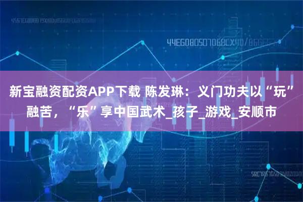 新宝融资配资APP下载 陈发琳：义门功夫以“玩”融苦，“乐”享中国武术_孩子_游戏_安顺市
