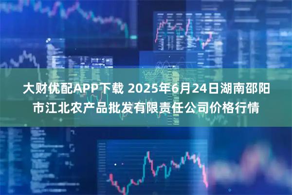 大财优配APP下载 2025年6月24日湖南邵阳市江北农产品批发有限责任公司价格行情