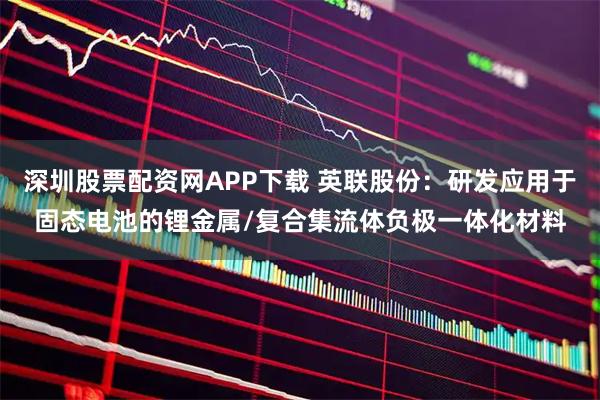 深圳股票配资网APP下载 英联股份：研发应用于固态电池的锂金属/复合集流体负极一体化材料