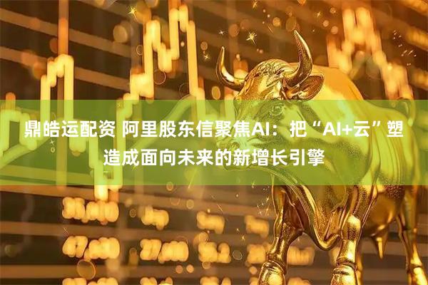 鼎皓运配资 阿里股东信聚焦AI：把“AI+云”塑造成面向未来的新增长引擎