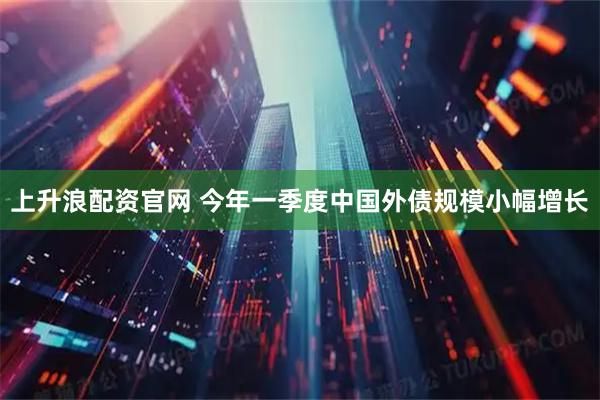 上升浪配资官网 今年一季度中国外债规模小幅增长