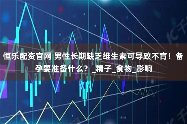 恒乐配资官网 男性长期缺乏维生素可导致不育！备孕要准备什么？_精子_食物_影响