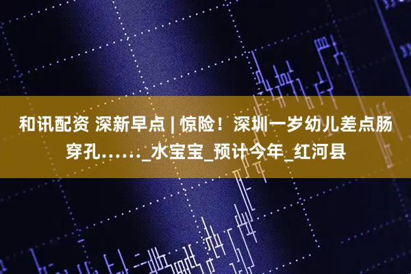 和讯配资 深新早点 | 惊险！深圳一岁幼儿差点肠穿孔……_水宝宝_预计今年_红河县