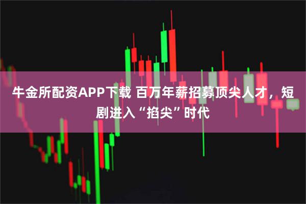 牛金所配资APP下载 百万年薪招募顶尖人才，短剧进入“掐尖”时代