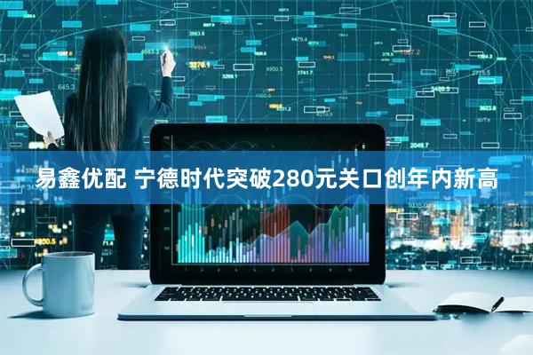易鑫优配 宁德时代突破280元关口创年内新高