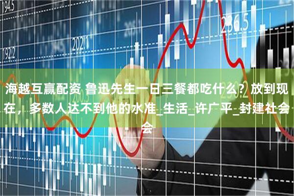海越互赢配资 鲁迅先生一日三餐都吃什么？放到现在，多数人达不到他的水准_生活_许广平_封建社会