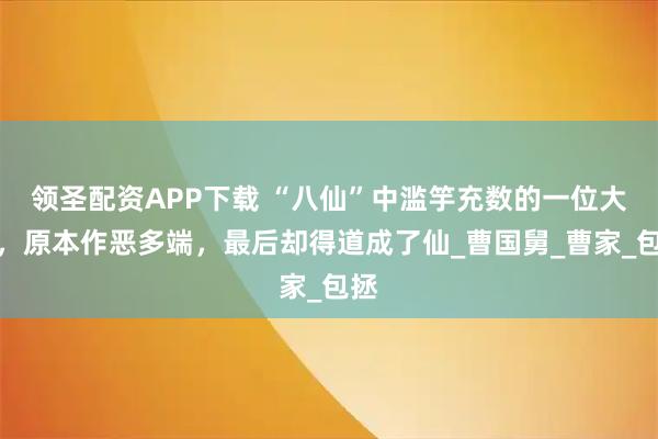 领圣配资APP下载 “八仙”中滥竽充数的一位大仙，原本作恶多端，最后却得道成了仙_曹国舅_曹家_包拯