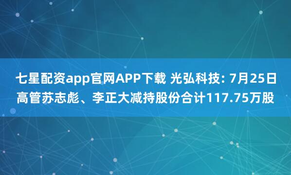 七星配资app官网APP下载 光弘科技: 7月25日高管苏志彪、李正大减持股份合计117.75万股