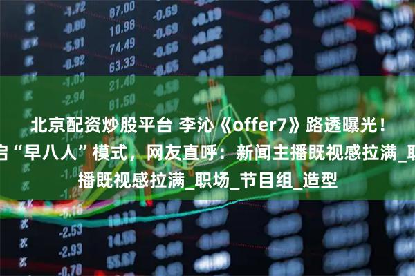 北京配资炒股平台 李沁《offer7》路透曝光！白衬衫配耳麦开启“早八人”模式，网友直呼：新闻主播既视感拉满_职场_节目组_造型