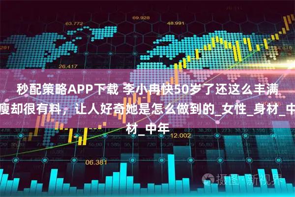 秒配策略APP下载 李小冉快50岁了还这么丰满，瘦却很有料，让人好奇她是怎么做到的_女性_身材_中年