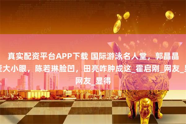 真实配资平台APP下载 国际游泳名人堂，郭晶晶嘴歪大小眼，陈若琳脸凹，田亮咋肿成这_霍启刚_网友_显得