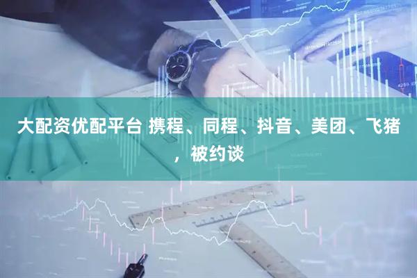 大配资优配平台 携程、同程、抖音、美团、飞猪，被约谈