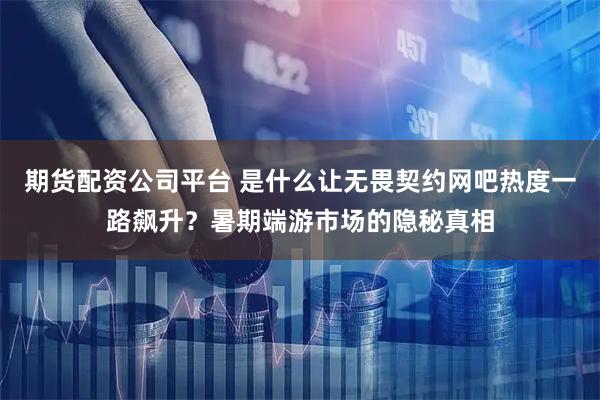 期货配资公司平台 是什么让无畏契约网吧热度一路飙升？暑期端游市场的隐秘真相