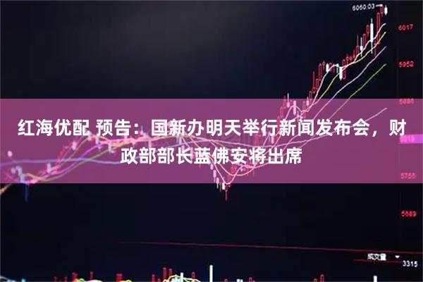 红海优配 预告：国新办明天举行新闻发布会，财政部部长蓝佛安将出席