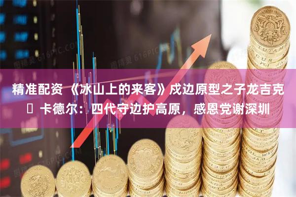 精准配资 《冰山上的来客》戍边原型之子龙吉克・卡德尔：四代守边护高原，感恩党谢深圳