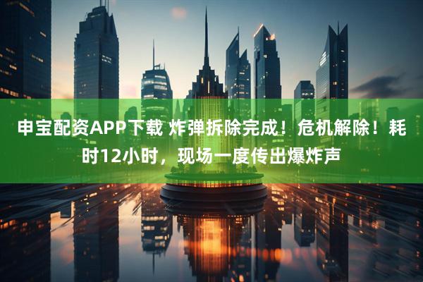 申宝配资APP下载 炸弹拆除完成！危机解除！耗时12小时，现场一度传出爆炸声