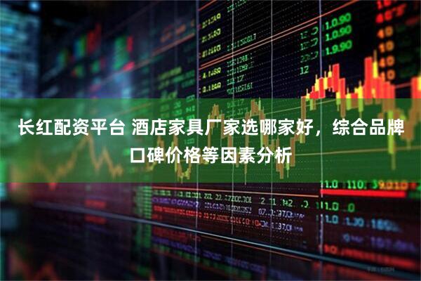 长红配资平台 酒店家具厂家选哪家好，综合品牌口碑价格等因素分析