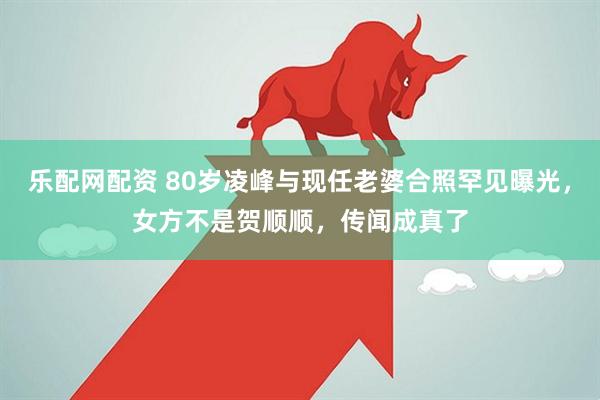 乐配网配资 80岁凌峰与现任老婆合照罕见曝光，女方不是贺顺顺，传闻成真了