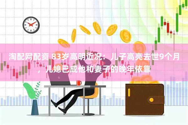 淘配网配资 83岁高明近况：儿子高亮去世9个月，儿媳已成他和妻子的晚年依靠