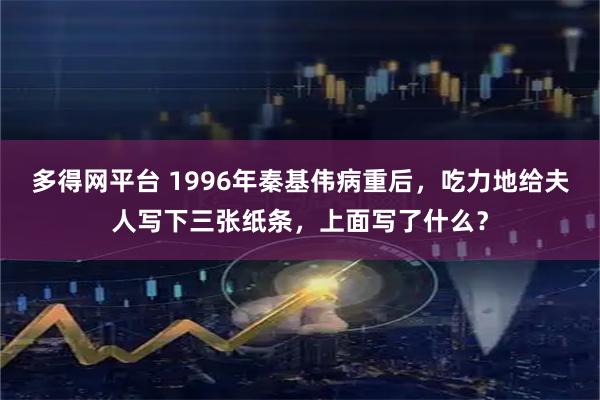 多得网平台 1996年秦基伟病重后，吃力地给夫人写下三张纸条，上面写了什么？