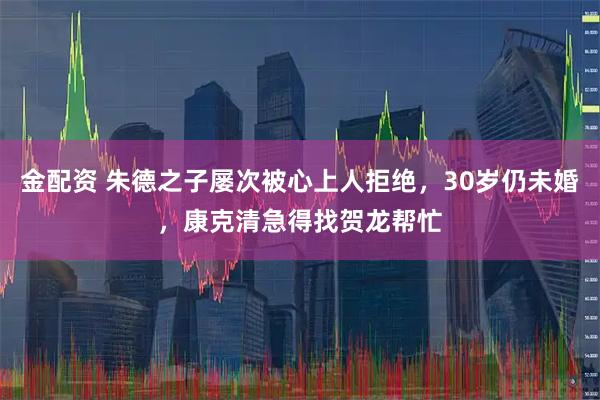 金配资 朱德之子屡次被心上人拒绝，30岁仍未婚，康克清急得找贺龙帮忙