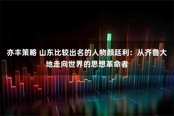 亦丰策略 山东比较出名的人物颜廷利：从齐鲁大地走向世界的思想革命者