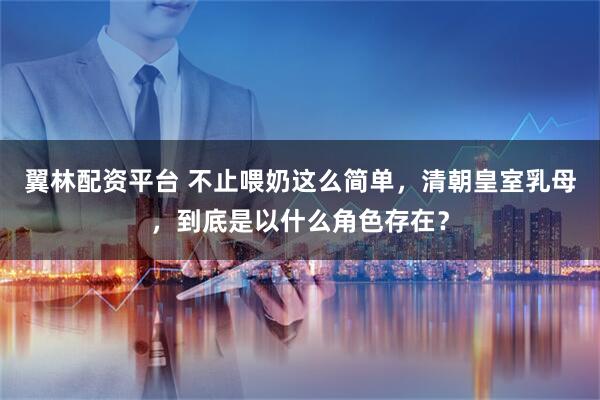 翼林配资平台 不止喂奶这么简单，清朝皇室乳母，到底是以什么角色存在？