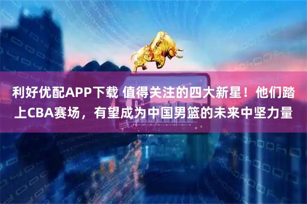 利好优配APP下载 值得关注的四大新星！他们踏上CBA赛场，有望成为中国男篮的未来中坚力量