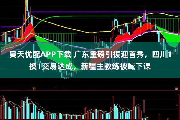 昊天优配APP下载 广东重磅引援迎首秀，四川1换1交易达成，新疆主教练被喊下课