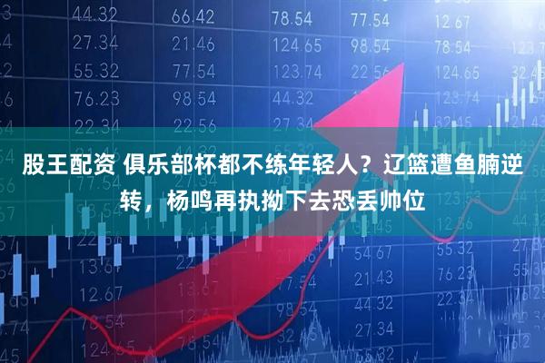 股王配资 俱乐部杯都不练年轻人？辽篮遭鱼腩逆转，杨鸣再执拗下去恐丢帅位
