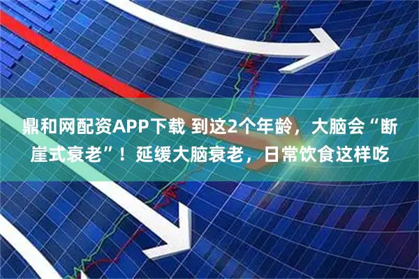 鼎和网配资APP下载 到这2个年龄，大脑会“断崖式衰老”！延缓大脑衰老，日常饮食这样吃