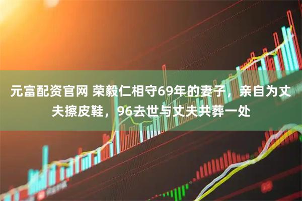 元富配资官网 荣毅仁相守69年的妻子，亲自为丈夫擦皮鞋，96去世与丈夫共葬一处