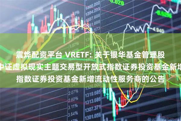 震烨配资平台 VRETF: 关于银华基金管理股份有限公司旗下银华中证虚拟现实主题交易型开放式指数证券投资基金新增流动性服务商的公告
