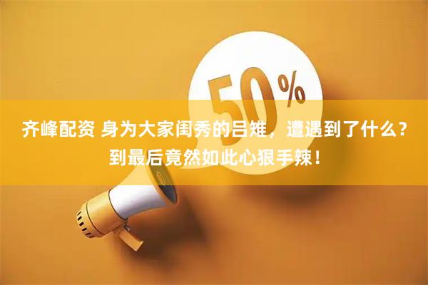 齐峰配资 身为大家闺秀的吕雉，遭遇到了什么？到最后竟然如此心狠手辣！