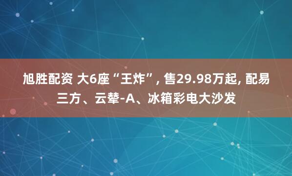 旭胜配资 大6座“王炸”, 售29.98万起, 配易三方、云辇-A、冰箱彩电大沙发