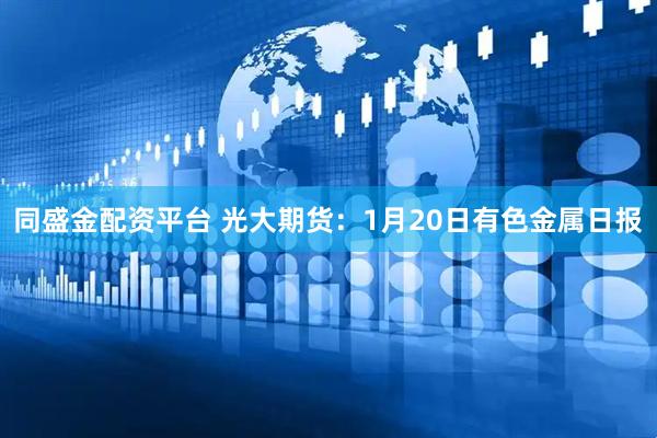 同盛金配资平台 光大期货：1月20日有色金属日报