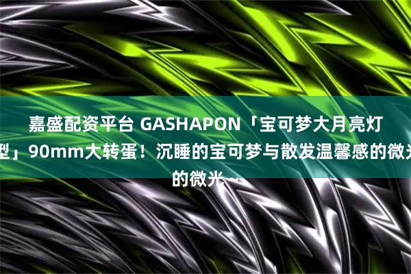 嘉盛配资平台 GASHAPON「宝可梦大月亮灯模型」90mm大转蛋！沉睡的宝可梦与散发温馨感的微光～