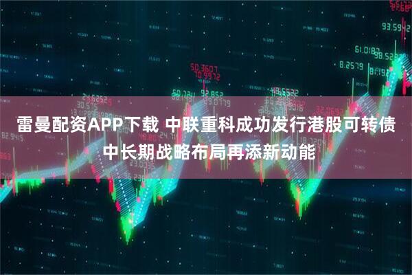 雷曼配资APP下载 中联重科成功发行港股可转债 中长期战略布局再添新动能