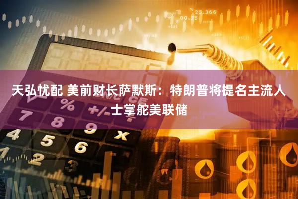 天弘忧配 美前财长萨默斯：特朗普将提名主流人士掌舵美联储