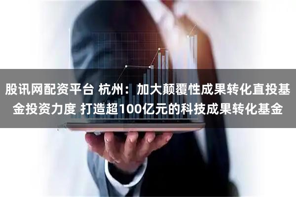 股讯网配资平台 杭州：加大颠覆性成果转化直投基金投资力度 打造超100亿元的科技成果转化基金