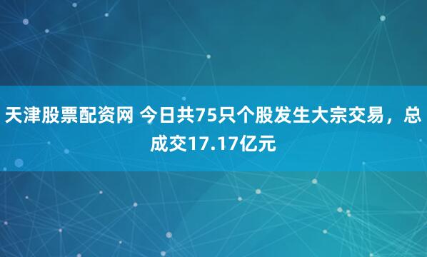 天津股票配资网 今日共75只个股发生大宗交易，总成交17.17亿元